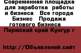 Современная площадка для заработка, работы и бизнеса - Все города Бизнес » Продажа готового бизнеса   . Пермский край,Кунгур г.